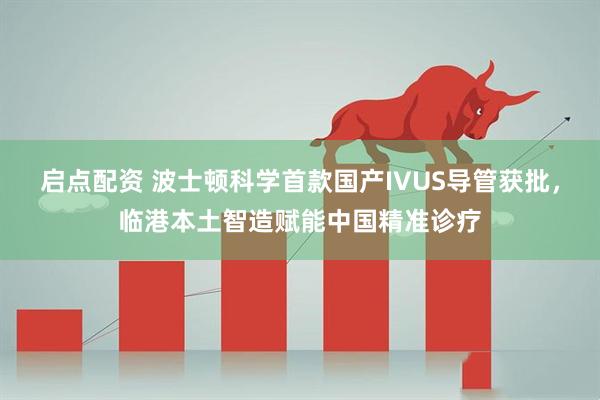 启点配资 波士顿科学首款国产IVUS导管获批，临港本土智造赋能中国精准诊疗