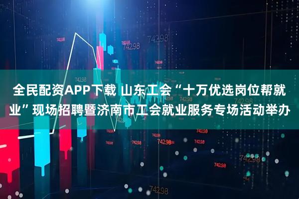 全民配资APP下载 山东工会“十万优选岗位帮就业”现场招聘暨济南市工会就业服务专场活动举办