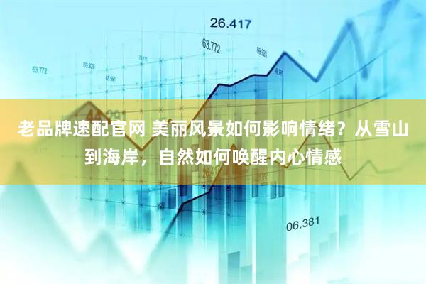 老品牌速配官网 美丽风景如何影响情绪？从雪山到海岸，自然如何唤醒内心情感