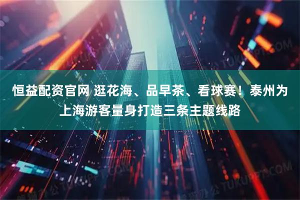 恒益配资官网 逛花海、品早茶、看球赛！泰州为上海游客量身打造三条主题线路